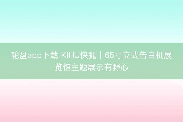 轮盘app下载 KIHU快狐｜65寸立式告白机展览馆主题展示有野心
