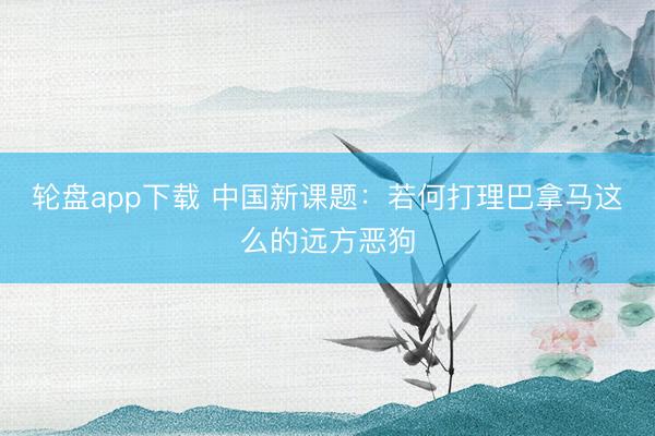 轮盘app下载 中国新课题：若何打理巴拿马这么的远方恶狗