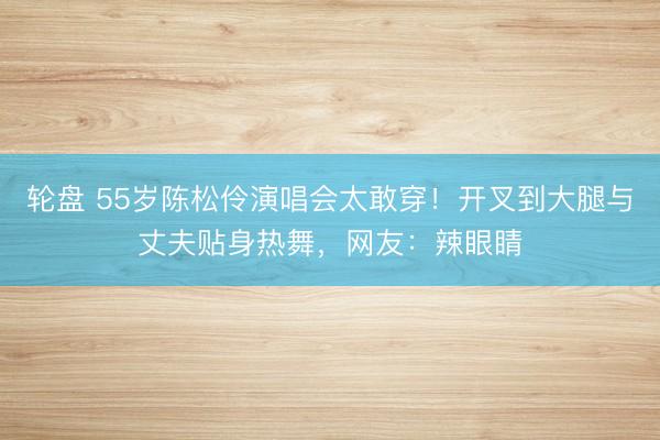 轮盘 55岁陈松伶演唱会太敢穿！开叉到大腿与丈夫贴身热舞，网友：辣眼睛