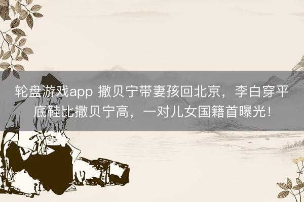 轮盘游戏app 撒贝宁带妻孩回北京，李白穿平底鞋比撒贝宁高，一对儿女国籍首曝光！
