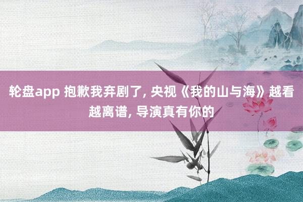 轮盘app 抱歉我弃剧了, 央视《我的山与海》越看越离谱, 导演真有你的