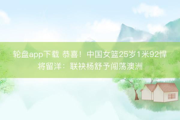 轮盘app下载 恭喜！中国女篮25岁1米92悍将留洋：联袂杨舒予闯荡澳洲