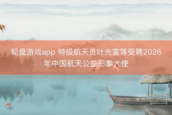 轮盘游戏app 特级航天员叶光富等受聘2026年中国航天公益形象大使