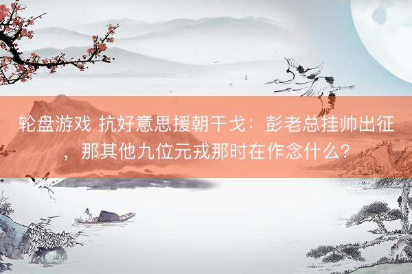 轮盘游戏 抗好意思援朝干戈：彭老总挂帅出征，那其他九位元戎那时在作念什么？