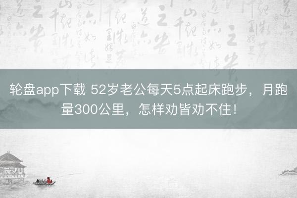 轮盘app下载 52岁老公每天5点起床跑步，月跑量300公里，怎样劝皆劝不住！