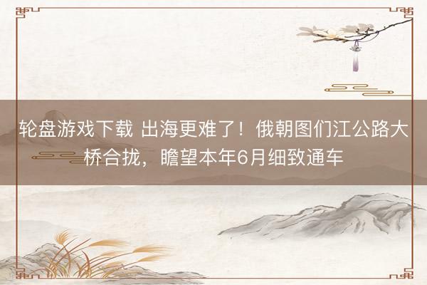 轮盘游戏下载 出海更难了！俄朝图们江公路大桥合拢，瞻望本年6月细致通车