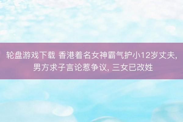 轮盘游戏下载 香港着名女神霸气护小12岁丈夫, 男方求子言论惹争议, 三女已改姓