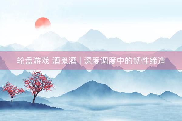 轮盘游戏 酒鬼酒 | 深度调度中的韧性缔造