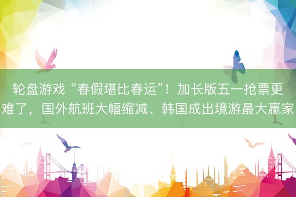 轮盘游戏 “春假堪比春运”！加长版五一抢票更难了，国外航班大幅缩减、韩国成出境游最大赢家